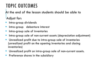 TOPIC OUTCOMES
At the end of the lesson students should be able to
Adjust for:
 Intra-group dividends
 Intra-group debenture interest
 Intra-group sale of inventories
 Intra-group sale of non-current assets (depreciation adjustment)
 Unrealized profit due to intra-group sale of inventories
(unrealized profit on the opening inventories and closing
inventories)
 Unrealized profit on intra-group sale of non-current assets.
 Preference shares in the subsidiary
 