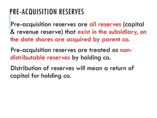 PRE-ACQUISITION RESERVES
Pre-acquisition reserves are all reserves (capital
& revenue reserve) that exist in the subsidiary, on
the date shares are acquired by parent co.
Pre-acquisition reserves are treated as non-
distributable reserves by holding co.
Distribution of reserves will mean a return of
capital for holding co.
 