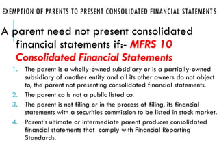 EXEMPTION OF PARENTS TO PRESENT CONSOLIDATED FINANCIAL STATEMENTS
A parent need not present consolidated
financial statements if:- MFRS 10
Consolidated Financial Statements
1. The parent is a wholly-owned subsidiary or is a partially-owned
subsidiary of another entity and all its other owners do not object
to, the parent not presenting consolidated financial statements.
2. The parent co is not a public listed co.
3. The parent is not filing or in the process of filing, its financial
statements with a securities commission to be listed in stock market.
4. Parent’s ultimate or intermediate parent produces consolidated
financial statements that comply with Financial Reporting
Standards.
 