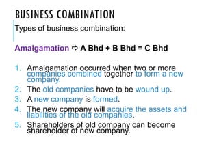BUSINESS COMBINATION
Types of business combination:
Amalgamation  A Bhd + B Bhd = C Bhd
1. Amalgamation occurred when two or more
companies combined together to form a new
company.
2. The old companies have to be wound up.
3. A new company is formed.
4. The new company will acquire the assets and
liabilities of the old companies.
5. Shareholders of old company can become
shareholder of new company.
 