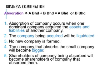 BUSINESS COMBINATION
Absorption  A Bhd + B Bhd = A Bhd or B Bhd
1. Absorption of company occurs when one
dominant company acquired the assets and
liabilities of another company.
2. The company being acquired will be liquidated.
3. No new company is formed.
4. The company that absorbs the small company
will become bigger.
5. Shareholders of company being absorbed will
become shareholders of company that
absorbed them.
 