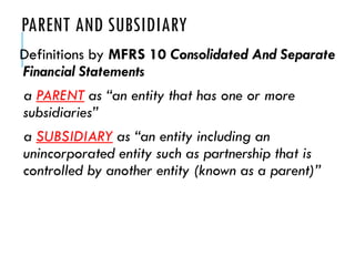 PARENT AND SUBSIDIARY
Definitions by MFRS 10 Consolidated And Separate
Financial Statements
a PARENT as “an entity that has one or more
subsidiaries”
a SUBSIDIARY as “an entity including an
unincorporated entity such as partnership that is
controlled by another entity (known as a parent)”
 