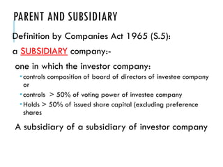 PARENT AND SUBSIDIARY
Definition by Companies Act 1965 (S.5):
a SUBSIDIARY company:-
one in which the investor company:
 controls composition of board of directors of investee company
or
 controls > 50% of voting power of investee company
 Holds > 50% of issued share capital (excluding preference
shares
A subsidiary of a subsidiary of investor company
 