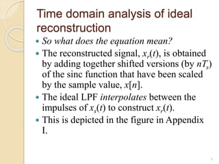 Time domain analysis of ideal
reconstruction
 So what does the equation mean?
 The reconstructed signal, xr(t), is obtained
by adding together shifted versions (by nTs)
of the sinc function that have been scaled
by the sample value, x[n].
 The ideal LPF interpolates between the
impulses of xs(t) to construct xr(t).
 This is depicted in the figure in Appendix
I.
8
 
