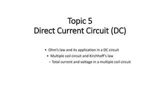 Topic 5
Direct Current Circuit (DC)
• Ohm’s law and its application in a DC circuit
• Multiple coil circuit and Kirchhoff’s law
− Total current and voltage in a multiple coil circuit
 