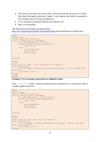 13
 The first two can occur one or more times. The last one [A-Z] can occur 2 to 4 times.
Note that if the regular expression “engine” is set to ignore case (which is assumed in
this example), then [A-Z] also includes [a-z].
 A “@” character is permitted after the first character set.
 Dots (.) are permitted
The following code examples are adopted from
http://www.tizag.com/javascriptT/javascriptform.php with modifications to clarify them.
<html>
<head> </head>
<script type='text/javascript'>
function isNumeric(elem, helperMsg){
var numericExpression = /^[a-z]+$/;
if(elem.value.match(numericExpression)){
return true;
}else{
alert(helperMsg);
elem.focus();
return false;
}
}
</script>
<body>
<form>
Enter the price (KSh.): <input type='text' id='numbers'/>
<input type='button'
onclick="isNumeric(document.getElementById('numbers'), 'Enter Numbers Only
Please')"
value='Check Field' />
</form>
</body>
</html>
Example 8: Use of regular expressions in validation scripts
Note: /^[a-z]+$/; means “search for strings that have characters a to z (lower case. This is
a simple regular expression.
<html>
<head> </head>
<script type='text/javascript'>
function isNumeric(elem, helperMsg){
var numericExpression = /^[0-9a-zA-Z]+$/;
if(elem.value.match(numericExpression)){
return true;
}else{
alert(helperMsg);
elem.focus();
return false;
}
}
</script>
<body>
<form>
enter one word: <input type='text' id='numbers'/>
<input type='button'
onclick="isNumeric(document.getElementById('numbers'), 'Enter lower case
letters Only Please')"
value='Check Field' />
</form>
 