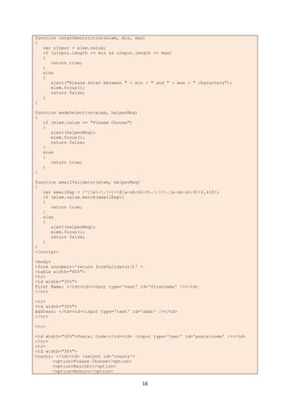 16
function lengthRestriction(elem, min, max)
{
var uInput = elem.value;
if (uInput.length >= min && uInput.length <= max)
{
return true;
}
else
{
alert("Please enter between " + min + " and " + max + " characters");
elem.focus();
return false;
}
}
function madeSelection(elem, helperMsg)
{
if (elem.value == "Please Choose")
{
alert(helperMsg);
elem.focus();
return false;
}
else
{
return true;
}
}
function emailValidator(elem, helperMsg)
{
var emailExp = /^[w-.+]+@[a-zA-Z0-9.-]+.[a-zA-z0-9]{2,4}$/;
if (elem.value.match(emailExp))
{
return true;
}
else
{
alert(helperMsg);
elem.focus();
return false;
}
}
</script>
<body>
<form onsubmit='return formValidator()' >
<table width="80%">
<tr>
<td width="30%">
First Name: </td><td><input type='text' id='firstname' /></td>
</tr>
<tr>
<td width="30%">
Address: </td><td><input type='text' id='addr' /></td>
</tr>
<tr>
<td width="30%">Postal Code:</td><td> <input type='text' id='postalcode' /></td>
</tr>
<tr>
<td width="30%">
County: </td><td> <select id='county'>
<option>Please Choose</option>
<option>Nairobi</option>
<option>Nakuru</option>
 