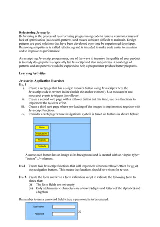 20
Refactoring Javascript
Refactoring is the process of re-structuring programming code to remove common causes of
lack of optimisation (called anti-patterns) and makes software difficult to maintain. Design
patterns are good solutions that have been developed over time by experienced developers.
Removing antipatterns is called refactoring and is intended to make code easier to maintain
and to improve its performance.
As an aspiring Javascript programmer, one of the ways to improve the quality of your product
is to study design patterns especially for Javascript and also antipatterns. Knowledge of
patterns and antipatterns would be expected to help a programmer produce better programs.
Learning Activities
Javascript Application Exercises
Ex. 1
i. Create a webpage that has a single rollover button using Javascript where the
Javascript code is written inline (inside the anchor element). Use mouseover and
mouseout events to trigger the rollover.
ii. Create a second web page with a rollover button but this time, use two functions to
implement the rollover effect.
iii. Create a third web page where pre-loading of the images is implemented together with
Javascript functions.
iv. Consider a web page whose navigational system is based on buttons as shown below:
Assume each button has an image as its background and is created with an <input type=
“button” ../> element.
Ex.2 Create two Javascript functions that will implement a button rollover effect for all of
the navigation buttons. This means the functions should be written for re-use.
Ex. 3 Create the form and write a form validation script to validate the following form to
check that:
(i) The form fields are not empty
(ii) Only alphanumeric characters are allowed (digits and letters of the alphabet) and
a hyphen
Remember to use a password field where a password is to be entered.
Home
Publications
Projects
Contacts
User name
Password
 