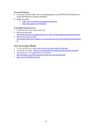 22
Javascript Libraries
 Javascript Libraries: http://www.smashingmagazine.com/2009/03/02/40-stand-alone-
javascript-libraries-for-specific-purposes/
 JQuery tutorials:
o http://www.w3schools.com/jquery/default.asp
o http://docs.jquery.com/Tutorials
Code Refactoring Resources
 Code beautifier: http://jsbeautifier.org/
 Smart Javasript Editor:
http://www.jetbrains.com/editors/javascript_editor.jsp?ide=idea#JavaScript%5Frefactoring
 Refactoring Javascript article:
http://www.softwaresecretweapons.com/jspwiki/javascriptrefactoringforsaferfasterbetteraj
ax
Free Javascript E-Books
 Free Javascript Books: http://www.blazonry.com/javascript/free-books.php
 JavaScript Essentials: http://www.techotopia.com/index.php/JavaScript_Essentials
 Introduction to Web applications development:
http://ftacademy.org/files/materials/fta-m4-web_development.pdf
 http://www.freetechbooks.com/
 