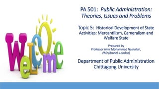 PA 501: Public Administration:
Theories, Issues and Problems
Topic 5: Historical Development of State
Activities: Mercantilism, Cameralism and
Welfare State
Prepared by
Professor Amir Mohammad Nasrullah,
PhD (Brunel, London)
Department of Public Administration
Chittagong University
 