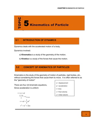 CHAPTER 5 KINEMATICS OF PARTICLE
1
Dynamics deals with the accelerated motion of a body.
Dynamics involved:
a) Kinematics is a study of the geometry of the motion.
b) Kinetics is a study of the forces that cause the motion.
Kinematics is the study of the geometry of motion of particles, rigid bodies, etc.,
without considering the forces that cause them to move. It is often referred to as
the "geometry of motion"
There are four (4) kinematic equations,
Since acceleration is uniform
at
u
v 

average
v
t
u
v


2
2
1
at
ut
s 

as
u
v 2
2
2


5.2 CONCEPT OF KINEMATICS OF PARTICLES
5
5.1 INTRODUCTION OF DYNAMICS
s = displacement
a = acceleration
t = time
v = final velocity
u = initial velocity
 