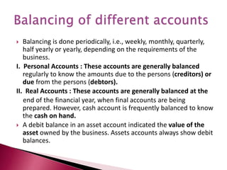  Balancing is done periodically, i.e., weekly, monthly, quarterly,
half yearly or yearly, depending on the requirements of the
business.
I. Personal Accounts : These accounts are generally balanced
regularly to know the amounts due to the persons (creditors) or
due from the persons (debtors).
II. Real Accounts : These accounts are generally balanced at the
end of the financial year, when final accounts are being
prepared. However, cash account is frequently balanced to know
the cash on hand.
 A debit balance in an asset account indicated the value of the
asset owned by the business. Assets accounts always show debit
balances.
 