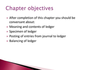  After completion of this chapter you should be
conversant about:
 Meaning and contents of ledger
 Specimen of ledger
 Posting of entries from journal to ledger
 Balancing of ledger
 