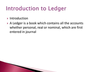 Introduction
 A Ledger is a book which contains all the accounts
whether personal, real or nominal, which are first
entered in journal
 