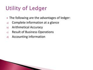  The following are the advantages of ledger:
a) Complete information at a glance
b) Arithmetical Accuracy
c) Result of Business Operations
d) Accounting information
 