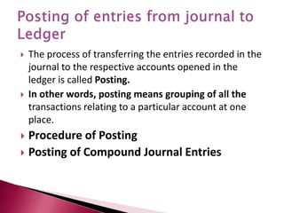  The process of transferring the entries recorded in the
journal to the respective accounts opened in the
ledger is called Posting.
 In other words, posting means grouping of all the
transactions relating to a particular account at one
place.
 Procedure of Posting
 Posting of Compound Journal Entries
 