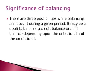  There are three possibilities while balancing
an account during a given period. It may be a
debit balance or a credit balance or a nil
balance depending upon the debit total and
the credit total.
 