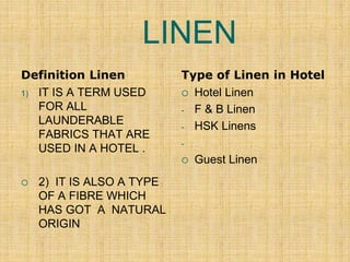 LINEN
Definition Linen
1) IT IS A TERM USED
FOR ALL
LAUNDERABLE
FABRICS THAT ARE
USED IN A HOTEL .
 2) IT IS ALSO A TYPE
OF A FIBRE WHICH
HAS GOT A NATURAL
ORIGIN
Type of Linen in Hotel
 Hotel Linen
- F & B Linen
- HSK Linens
-
 Guest Linen
 