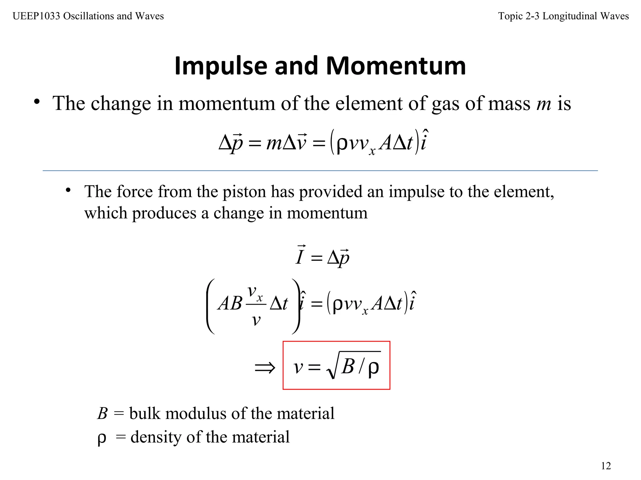 Topic 2-3 Longitudinal Waves
12
UEEP1033 Oscillations and Waves
Impulse and Momentum
• The change in momentum of the element of gas of mass m is
( )itAvvvmp x
ˆ∆ρ=∆=∆

( )itAvvit
v
v
AB
pI
x
x ˆˆ ∆ρ=





∆
∆=

• The force from the piston has provided an impulse to the element,
which produces a change in momentum
B = bulk modulus of the material
ρ = density of the material
ρ=⇒ /Bv
 