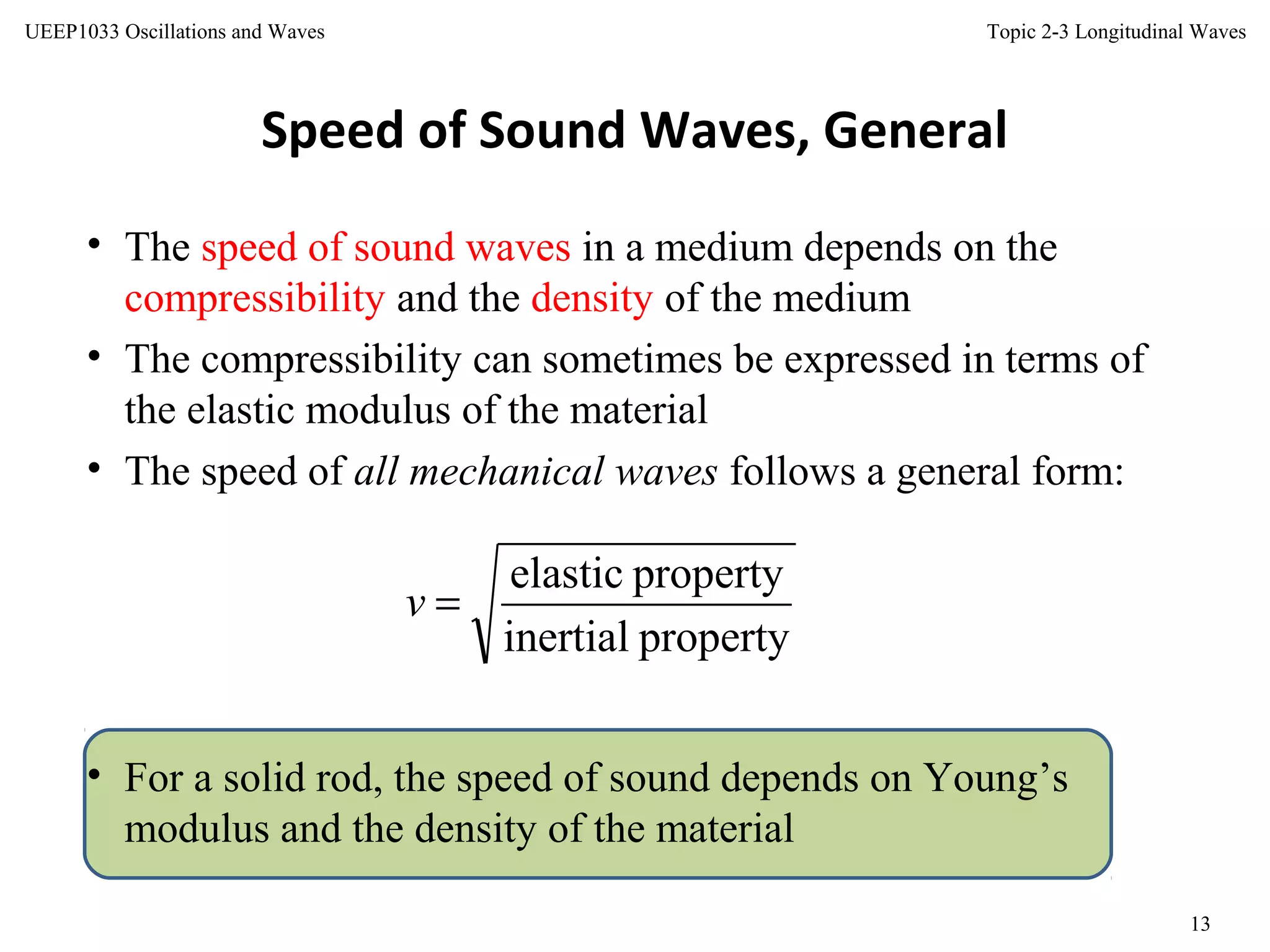 Topic 2-3 Longitudinal Waves
13
UEEP1033 Oscillations and Waves
Speed of Sound Waves, General
• The speed of sound waves in a medium depends on the
compressibility and the density of the medium
• The compressibility can sometimes be expressed in terms of
the elastic modulus of the material
• The speed of all mechanical waves follows a general form:
• For a solid rod, the speed of sound depends on Young’s
modulus and the density of the material
propertyinertial
propertyelastic
=v
 