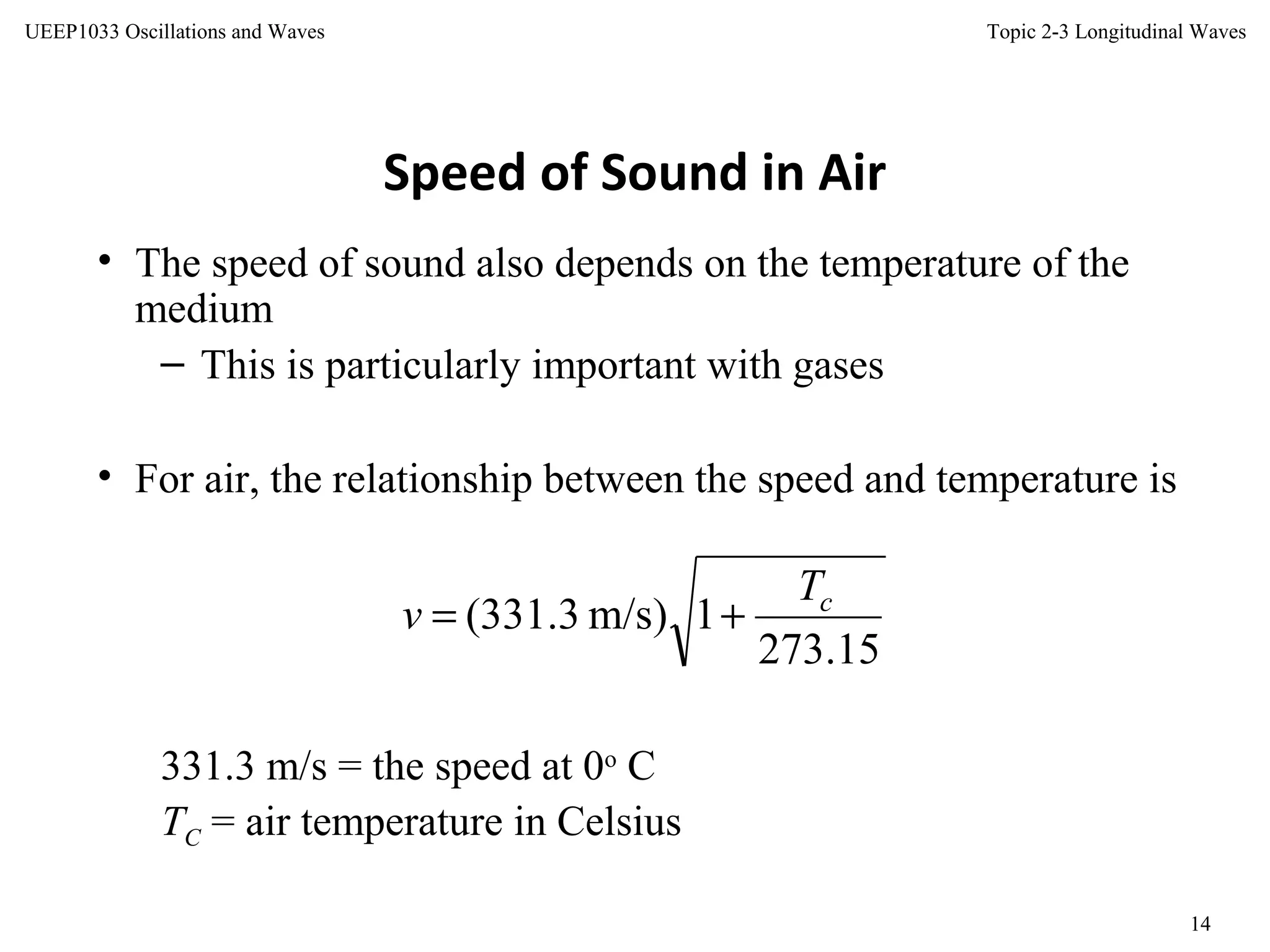 Topic 2-3 Longitudinal Waves
14
UEEP1033 Oscillations and Waves
Speed of Sound in Air
• The speed of sound also depends on the temperature of the
medium
– This is particularly important with gases
• For air, the relationship between the speed and temperature is
331.3 m/s = the speed at 0o
C
TC = air temperature in Celsius
15.273
1)m/s3.331( cT
v +=
 