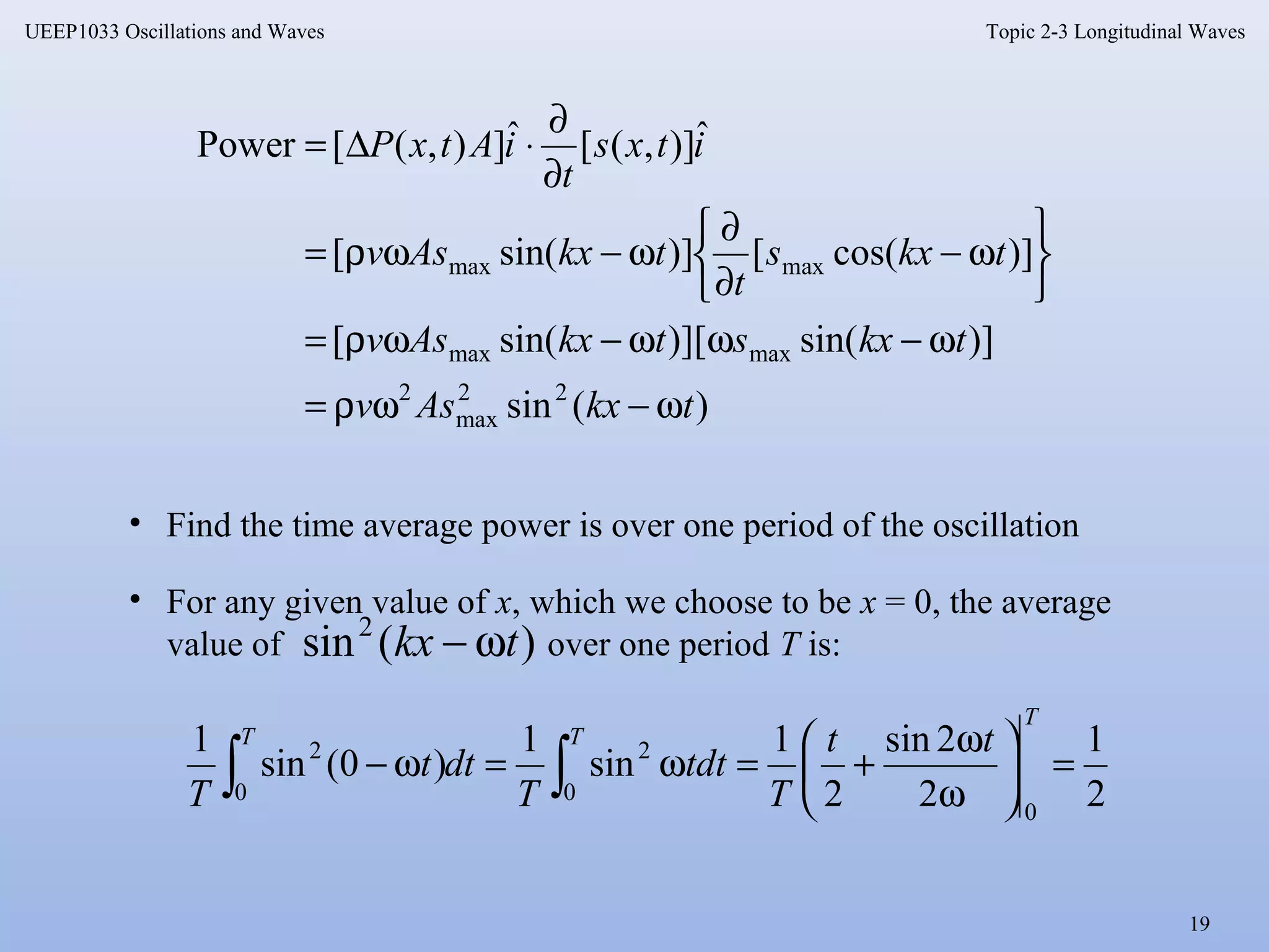 Topic 2-3 Longitudinal Waves
19
UEEP1033 Oscillations and Waves
)(sin
)]sin()][sin([
)]cos([)]sin([
ˆ)],([ˆ]),([Power
22
max
2
maxmax
maxmax
tkxAsv
tkxstkxAsv
tkxs
t
tkxAsv
itxs
t
iAtxP
ω−ωρ=
ω−ωω−ωρ=






ω−
∂
∂
ω−ωρ=
∂
∂
⋅∆=
• Find the time average power is over one period of the oscillation
2
1
2
2sin
2
1
sin
1
)0(sin
1
0
0
2
0
2
=





ω
ω
+=ω=ω− ∫∫
T
TT tt
T
dtt
T
dtt
T
• For any given value of x, which we choose to be x = 0, the average
value of over one period T is:)(sin2
tkx ω−
 