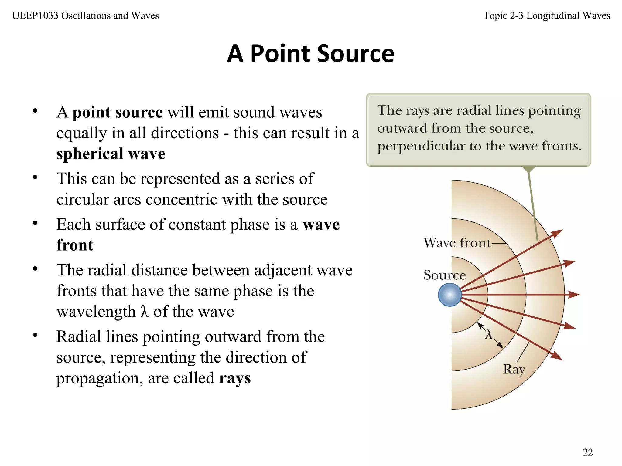 Topic 2-3 Longitudinal Waves
22
UEEP1033 Oscillations and Waves
A Point Source
• A point source will emit sound waves
equally in all directions - this can result in a
spherical wave
• This can be represented as a series of
circular arcs concentric with the source
• Each surface of constant phase is a wave
front
• The radial distance between adjacent wave
fronts that have the same phase is the
wavelength λ of the wave
• Radial lines pointing outward from the
source, representing the direction of
propagation, are called rays
 