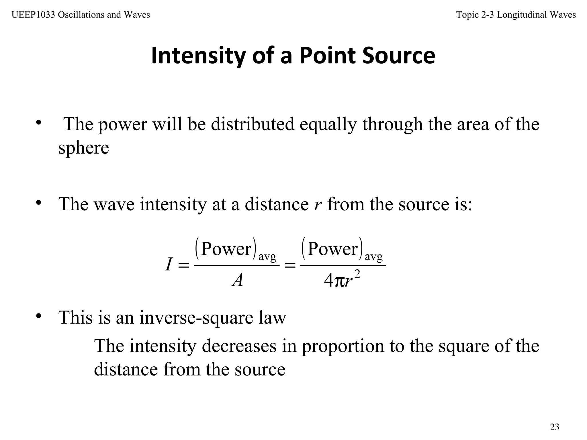 Topic 2-3 Longitudinal Waves
23
UEEP1033 Oscillations and Waves
Intensity of a Point Source
• The power will be distributed equally through the area of the
sphere
• The wave intensity at a distance r from the source is:
• This is an inverse-square law
The intensity decreases in proportion to the square of the
distance from the source
( ) ( )
2
avgavg
4
PowerPower
rA
I
π
==
 