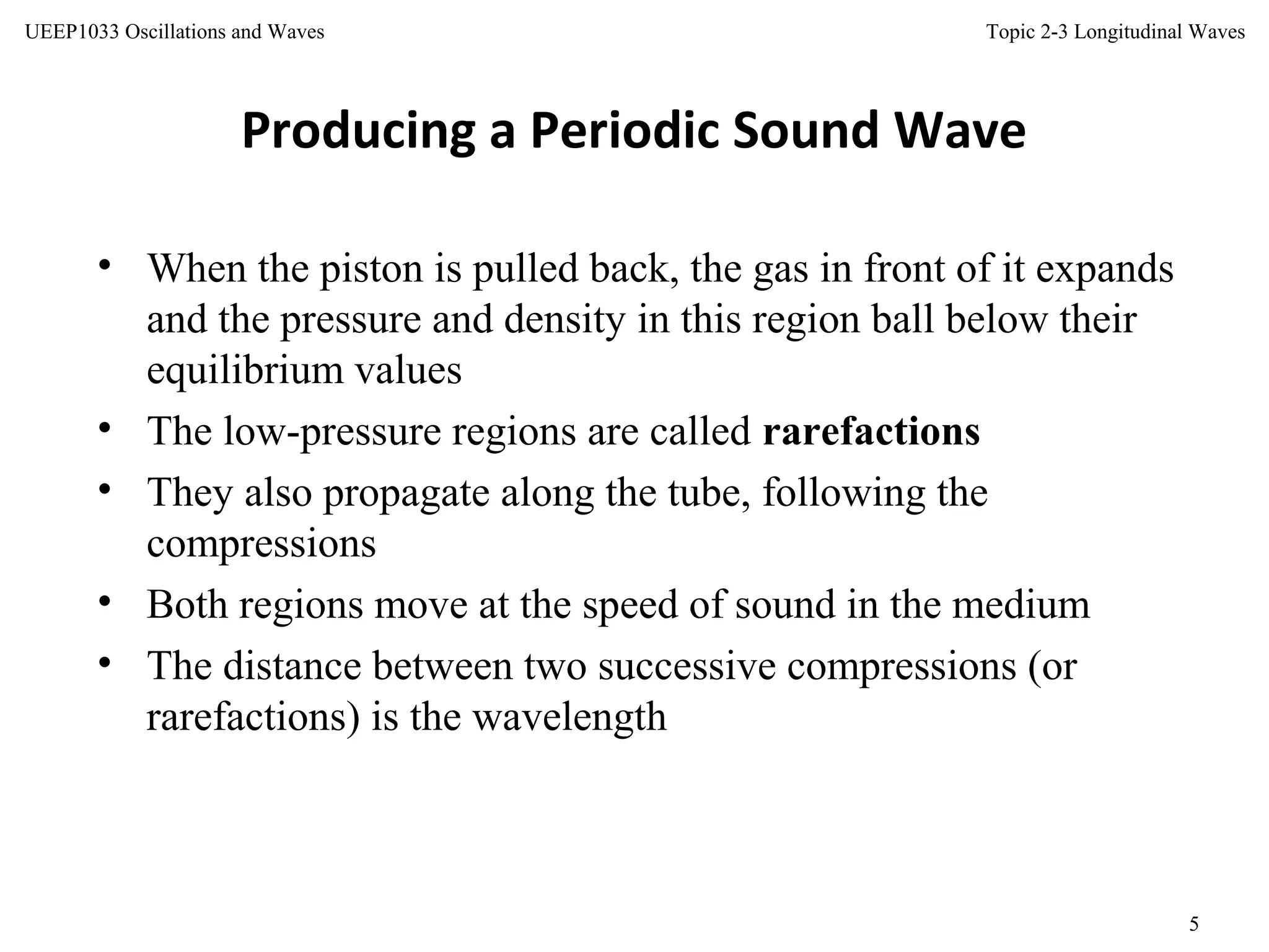Topic 2-3 Longitudinal Waves
5
UEEP1033 Oscillations and Waves
• When the piston is pulled back, the gas in front of it expands
and the pressure and density in this region ball below their
equilibrium values
• The low-pressure regions are called rarefactions
• They also propagate along the tube, following the
compressions
• Both regions move at the speed of sound in the medium
• The distance between two successive compressions (or
rarefactions) is the wavelength
Producing a Periodic Sound Wave
 
