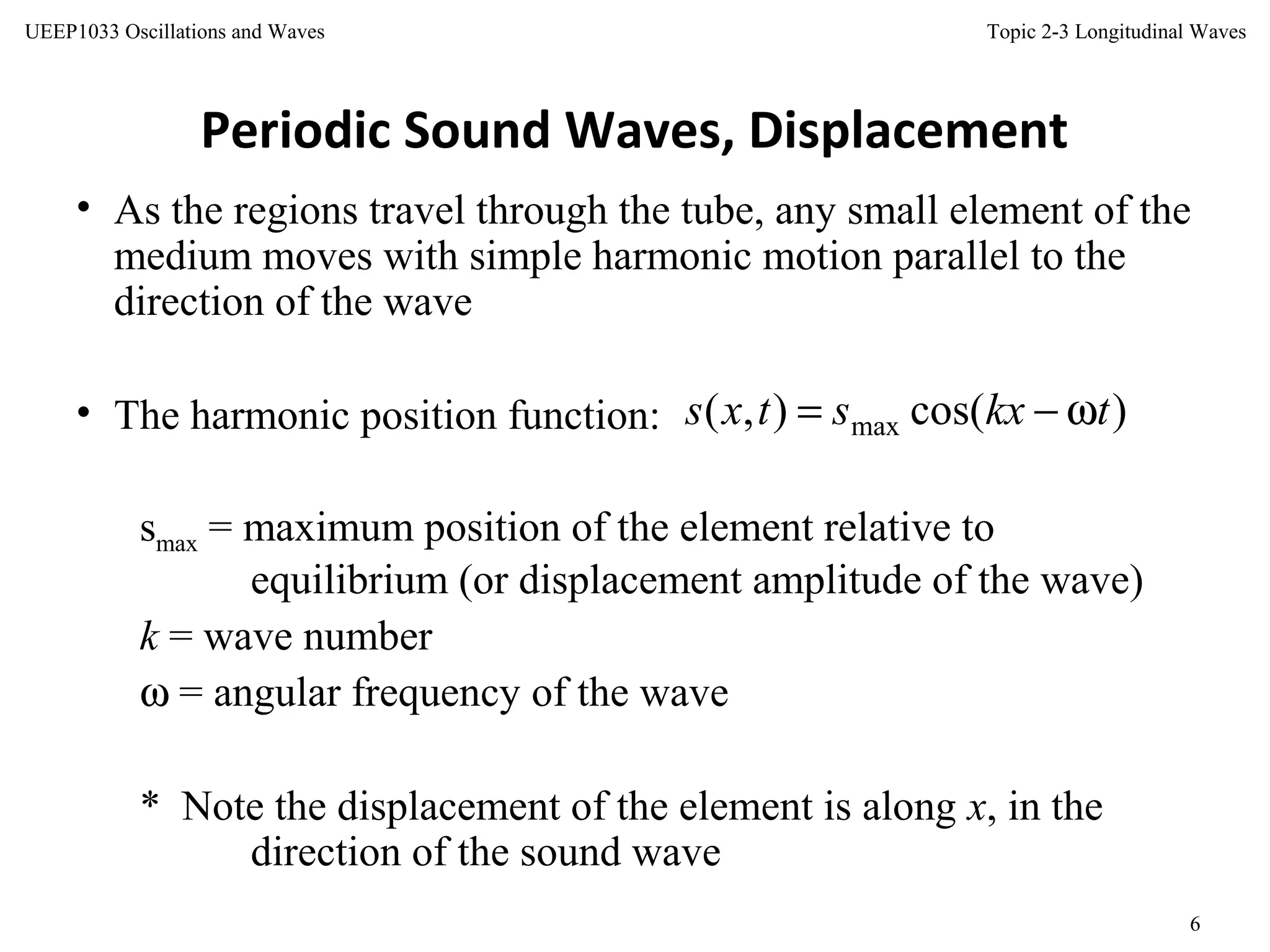Topic 2-3 Longitudinal Waves
6
UEEP1033 Oscillations and Waves
Periodic Sound Waves, Displacement
• As the regions travel through the tube, any small element of the
medium moves with simple harmonic motion parallel to the
direction of the wave
• The harmonic position function:
smax = maximum position of the element relative to
equilibrium (or displacement amplitude of the wave)
k = wave number
ω = angular frequency of the wave
* Note the displacement of the element is along x, in the
direction of the sound wave
)cos(),( max tkxstxs ω−=
 