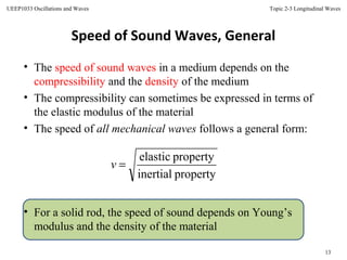 Topic 2-3 Longitudinal Waves
13
UEEP1033 Oscillations and Waves
Speed of Sound Waves, General
• The speed of sound waves in a medium depends on the
compressibility and the density of the medium
• The compressibility can sometimes be expressed in terms of
the elastic modulus of the material
• The speed of all mechanical waves follows a general form:
• For a solid rod, the speed of sound depends on Young’s
modulus and the density of the material
propertyinertial
propertyelastic
=v
 