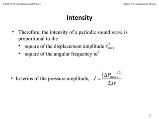 Topic 2-3 Longitudinal Waves
21
UEEP1033 Oscillations and Waves
Intensity
• In terms of the pressure amplitude,
( )
v
P
I
ρ
∆
=
2
2
max
• Therefore, the intensity of a periodic sound wave is
proportional to the
• square of the displacement amplitude
• square of the angular frequency
2
maxs
2
ω
 