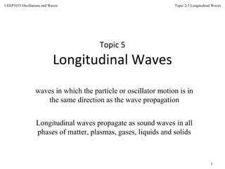 Topic 2-3 Longitudinal Waves
1
UEEP1033 Oscillations and Waves
Topic 5
Longitudinal Waves
waves in which the particle or oscillator motion is in
the same direction as the wave propagation
Longitudinal waves propagate as sound waves in all
phases of matter, plasmas, gases, liquids and solids
 