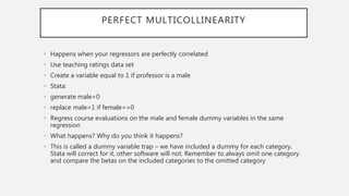 PERFECT MULTICOLLINEARITY
• Happens when your regressors are perfectly correlated
• Use teaching ratings data set
• Create a variable equal to 1 if professor is a male
• Stata:
• generate male=0
• replace male=1 if female==0
• Regress course evaluations on the male and female dummy variables in the same
regression
• What happens? Why do you think it happens?
• This is called a dummy variable trap – we have included a dummy for each category.
Stata will correct for it, other software will not. Remember to always omit one category
and compare the betas on the included categories to the omitted category
 