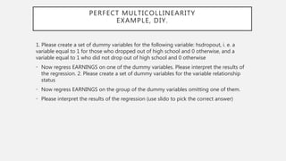 PERFECT MULTICOLLINEARITY
EXAMPLE, DIY.
1. Please create a set of dummy variables for the following variable: hsdropout, i. e. a
variable equal to 1 for those who dropped out of high school and 0 otherwise, and a
variable equal to 1 who did not drop out of high school and 0 otherwise
• Now regress EARNINGS on one of the dummy variables. Please interpret the results of
the regression. 2. Please create a set of dummy variables for the variable relationship
status
• Now regress EARNINGS on the group of the dummy variables omitting one of them.
• Please interpret the results of the regression (use slido to pick the correct answer)
 
