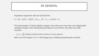 IN GENERAL
• Population regression will now look like this
• 𝑌𝑖 = 𝛽0 + 𝛽1 𝑋1𝑖 + 𝛽2 𝑋2𝑖 + 𝛽3…𝑘−1
𝑋3 … 𝑘−1 𝑖 + 𝛽 𝑘 𝑋𝐾𝑖 + 𝑢𝑖
• The interpretation of betas slightly changes. Since there are more than one independent
variable included, when interpreting the beta on one of them, the others are held
constant.
• i.e. 𝛽1 =
∆𝑌
∆𝑋1
holding everything else constant (or ceteris paribus).
• With one unit change in 𝑋1, 𝑌 will change by 𝛽1 holding everything else constant
 