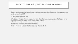 BACK TO THE HEDONIC PRICING EXAMPLE
• Before we interpret the betas in our multiple regression lets figure out the measurement
units for each variable
• Price, beds, baths, age, sqft
• What does the population regression look like when we regress price of a house on its
age, square feet, number beds, and number baths?
• What does the fitted regression look like?
• Please interpret each of the betas except the constant.
 