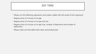DIY TIME
• Please run the following regressions and create a table with the results of the regression
• Regress price of a house on its age
• Regress price of a house on its age and size
• Regress price of a house on its age, size, number of bedrooms and number of
bathrooms
• Please make sure the table looks clean and professional.
 