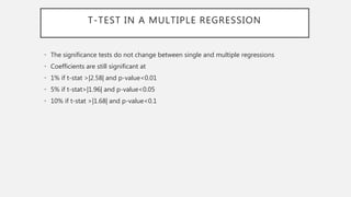 T-TEST IN A MULTIPLE REGRESSION
• The significance tests do not change between single and multiple regressions
• Coefficients are still significant at
• 1% if t-stat >|2.58| and p-value<0.01
• 5% if t-stat>|1.96| and p-value<0.05
• 10% if t-stat >|1.68| and p-value<0.1
 