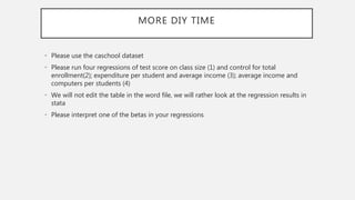 MORE DIY TIME
• Please use the caschool dataset
• Please run four regressions of test score on class size (1) and control for total
enrollment(2); expenditure per student and average income (3); average income and
computers per students (4)
• We will not edit the table in the word file, we will rather look at the regression results in
stata
• Please interpret one of the betas in your regressions
 