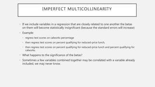 IMPERFECT MULTICOLLINEARITY
• If we include variables in a regression that are closely related to one another the betas
on them will become statistically insignificant (because the standard errors will increase)
• Example:
• regress test scores on calworks percentage
• then regress test scores on percent qualifying for reduced-price lunch,
• then regress test scores on percent qualifying for reduced-price lunch and percent qualifying for
calworks.
• What happens to the significance of the betas?
• Sometimes a few variables combined together may be correlated with a variable already
included, we may never know.
 