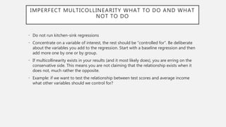 IMPERFECT MULTICOLLINEARITY WHAT TO DO AND WHAT
NOT TO DO
• Do not run kitchen-sink regressions
• Concentrate on a variable of interest, the rest should be “controlled for”. Be deliberate
about the variables you add to the regression. Start with a baseline regression and then
add more one by one or by group.
• If multicollinearity exists in your results (and it most likely does), you are erring on the
conservative side. This means you are not claiming that the relationship exists when it
does not, much rather the opposite.
• Example: if we want to test the relationship between test scores and average income
what other variables should we control for?
 