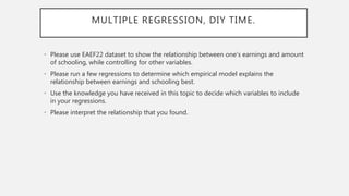 MULTIPLE REGRESSION, DIY TIME.
• Please use EAEF22 dataset to show the relationship between one’s earnings and amount
of schooling, while controlling for other variables.
• Please run a few regressions to determine which empirical model explains the
relationship between earnings and schooling best.
• Use the knowledge you have received in this topic to decide which variables to include
in your regressions.
• Please interpret the relationship that you found.
 