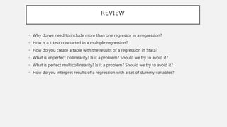 REVIEW
• Why do we need to include more than one regressor in a regression?
• How is a t-test conducted in a multiple regression?
• How do you create a table with the results of a regression in Stata?
• What is imperfect collinearity? Is it a problem? Should we try to avoid it?
• What is perfect multicollinearity? Is it a problem? Should we try to avoid it?
• How do you interpret results of a regression with a set of dummy variables?
 
