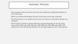 HEDONIC PRICING
• We are going to discuss how the size of the house affects the relationship between its
price and its age
• What is the relationship between the price of the house and its age in general?
• Are all the houses in our sample the same size? Let’s look at its descriptive statistics and
histogram.
• We are going to divide our data sample into 5 groups depending on the size of the
house (under 1000 sqft, 1000-2000 sqft, 2000-3000 sqft, 3000-4000 sqft, 4000-5000
sqft) and see if the relationship between price and age changes for any of these groups.
 