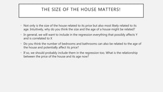 THE SIZE OF THE HOUSE MATTERS!
• Not only is the size of the house related to its price but also most likely related to its
age. Intuitively, why do you think the size and the age of a house might be related?
• In general, we will want to include in the regression everything that possibly affects Y
and is correlated to X
• Do you think the number of bedrooms and bathrooms can also be related to the age of
the house and potentially affect its price?
• If so, we should probably include them in the regression too. What is the relationship
between the price of the house and its age now?
 