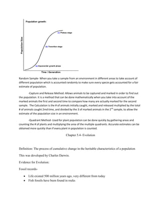 Random Sample- When you take a sample from an environment in different areas to take account of
different population which is accounted randomly to make sure every specie gets accounted for a fair
estimate of population.

        -Capture and Release Method: Allows animals to be captured and marked in order to find out
the population. It is a method that can be done mathematically when you take into account of the
marked animals the first and second time to compare how many are actually marked for the second
sample. The Calculation is the # of animals initially caught, marked and released multiplied by the total
# of animals caught 2md time, and divided by the 3 of marked animals in the 2nd sample, to allow the
estimate of the population size in an environment.

       -Quadrant Method- Used for plant population can be done quickly by gathering areas and
counting the # of plants and multiplying the area of the multiple quadrants. Accurate estimates can be
obtained more quickly than if every plant in population is counted.

                                        Chapter 5.4- Evolution



Definition: The process of cumulative change in the heritable characteristics of a population

This was developed by Charles Darwin.

Evidence for Evolution:

Fossil records-

        Life existed 500 million years ago, very different from today
        Fish fossils have been found in rocks
 