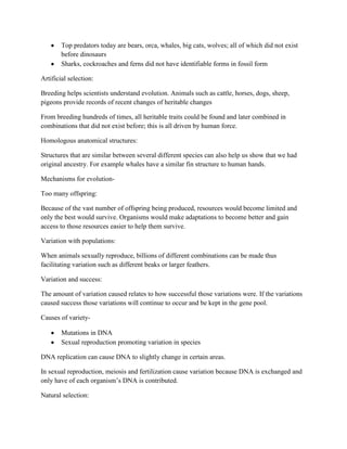 Top predators today are bears, orca, whales, big cats, wolves; all of which did not exist
        before dinosaurs
        Sharks, cockroaches and ferns did not have identifiable forms in fossil form

Artificial selection:

Breeding helps scientists understand evolution. Animals such as cattle, horses, dogs, sheep,
pigeons provide records of recent changes of heritable changes

From breeding hundreds of times, all heritable traits could be found and later combined in
combinations that did not exist before; this is all driven by human force.

Homologous anatomical structures:

Structures that are similar between several different species can also help us show that we had
original ancestry. For example whales have a similar fin structure to human hands.

Mechanisms for evolution-

Too many offspring:

Because of the vast number of offspring being produced, resources would become limited and
only the best would survive. Organisms would make adaptations to become better and gain
access to those resources easier to help them survive.

Variation with populations:

When animals sexually reproduce, billions of different combinations can be made thus
facilitating variation such as different beaks or larger feathers.

Variation and success:

The amount of variation caused relates to how successful those variations were. If the variations
caused success those variations will continue to occur and be kept in the gene pool.

Causes of variety-

        Mutations in DNA
        Sexual reproduction promoting variation in species

DNA replication can cause DNA to slightly change in certain areas.

In sexual reproduction, meiosis and fertilization cause variation because DNA is exchanged and
only have of each organism’s DNA is contributed.

Natural selection:
 