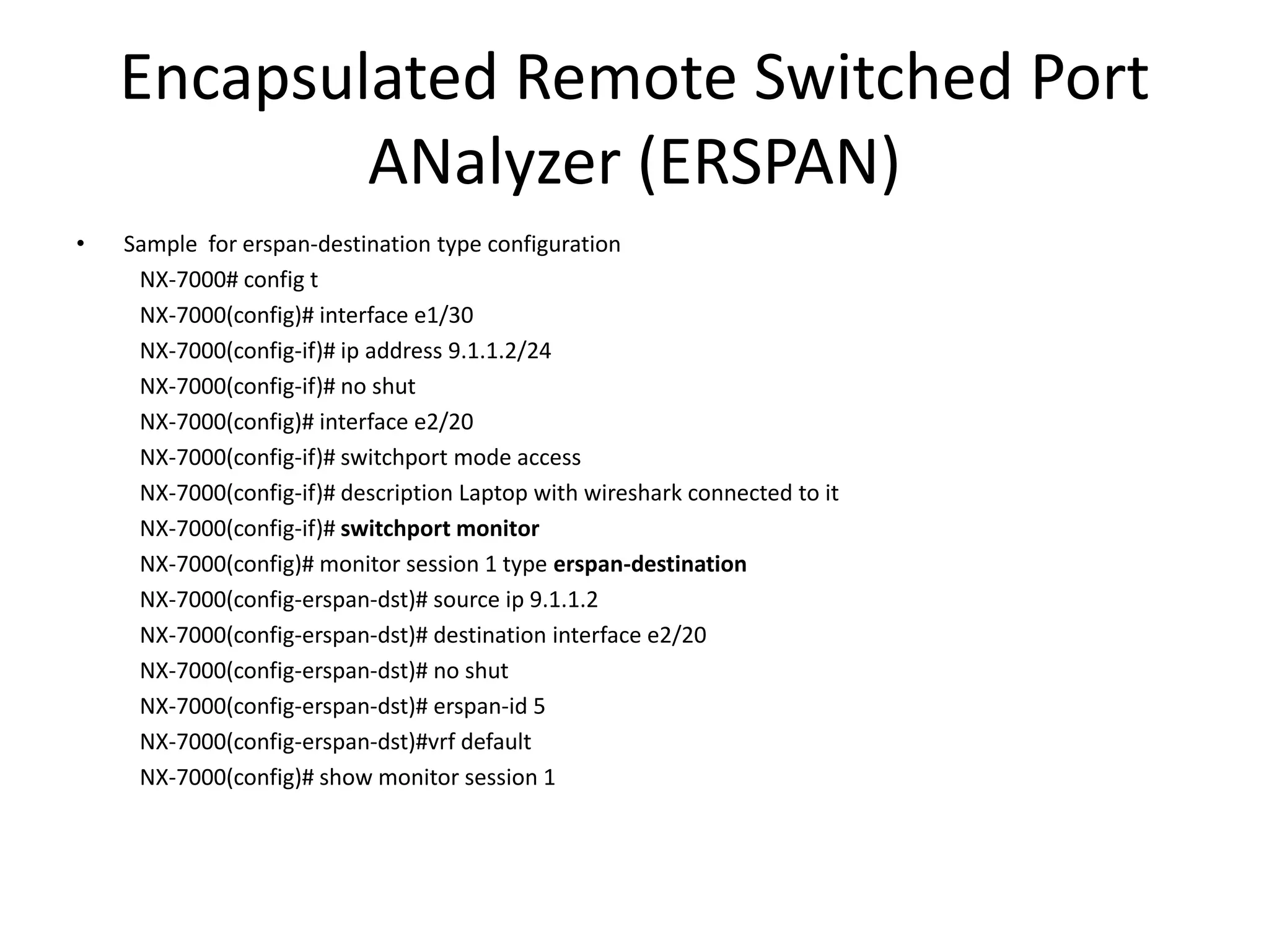 Encapsulated Remote Switched Port
ANalyzer (ERSPAN)
• Sample for erspan-destination type configuration
NX-7000# config t
NX-7000(config)# interface e1/30
NX-7000(config-if)# ip address 9.1.1.2/24
NX-7000(config-if)# no shut
NX-7000(config)# interface e2/20
NX-7000(config-if)# switchport mode access
NX-7000(config-if)# description Laptop with wireshark connected to it
NX-7000(config-if)# switchport monitor
NX-7000(config)# monitor session 1 type erspan-destination
NX-7000(config-erspan-dst)# source ip 9.1.1.2
NX-7000(config-erspan-dst)# destination interface e2/20
NX-7000(config-erspan-dst)# no shut
NX-7000(config-erspan-dst)# erspan-id 5
NX-7000(config-erspan-dst)#vrf default
NX-7000(config)# show monitor session 1
 