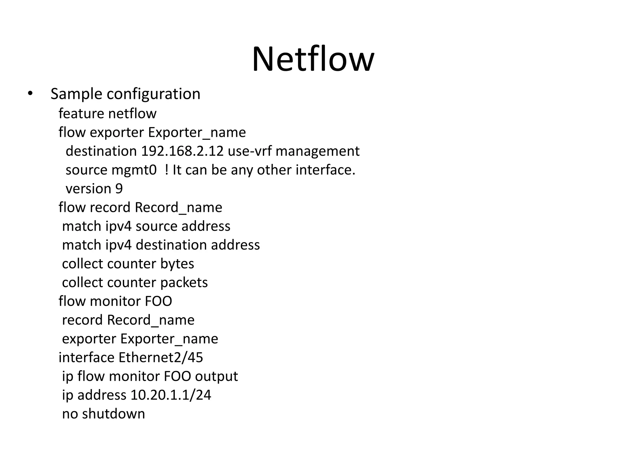 Netflow
• Sample configuration
feature netflow
flow exporter Exporter_name
destination 192.168.2.12 use-vrf management
source mgmt0 ! It can be any other interface.
version 9
flow record Record_name
match ipv4 source address
match ipv4 destination address
collect counter bytes
collect counter packets
flow monitor FOO
record Record_name
exporter Exporter_name
interface Ethernet2/45
ip flow monitor FOO output
ip address 10.20.1.1/24
no shutdown
 